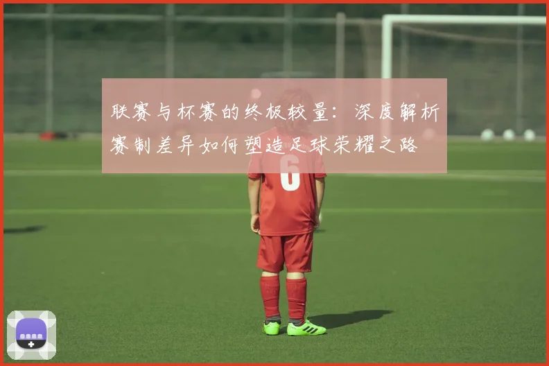 联赛与杯赛的终极较量：深度解析赛制差异如何塑造足球荣耀之路