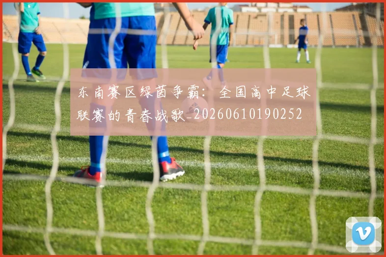 东南赛区绿茵争霸:全国高中足球联赛的青春战歌_20260610190252