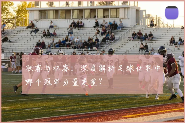 联赛与杯赛：深度解析足球世界中哪个冠军分量更重？