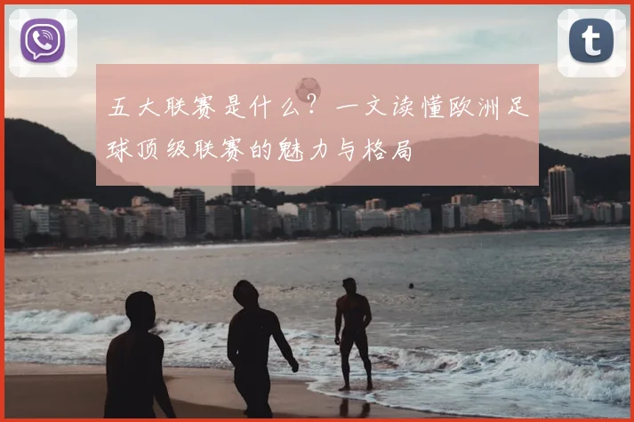 五大联赛是什么?一文读懂欧洲足球顶级联赛的魅力与格局